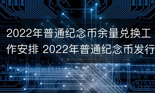 2022年普通纪念币余量兑换工作安排 2022年普通纪念币发行计划表