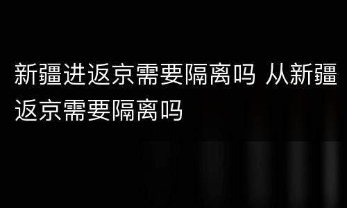 新疆进返京需要隔离吗 从新疆返京需要隔离吗