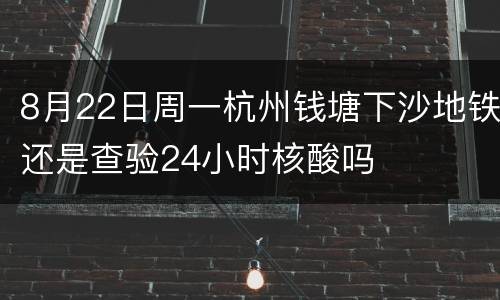 8月22日周一杭州钱塘下沙地铁还是查验24小时核酸吗