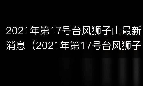 2021年第17号台风狮子山最新消息（2021年第17号台风狮子山最新消息视频）