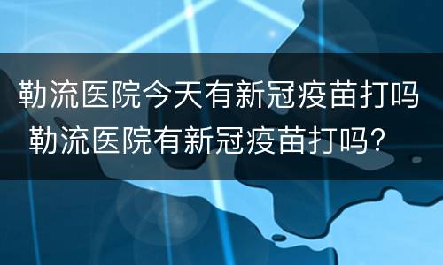 勒流医院今天有新冠疫苗打吗 勒流医院有新冠疫苗打吗?