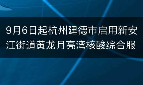 9月6日起杭州建德市启用新安江街道黄龙月亮湾核酸综合服务点
