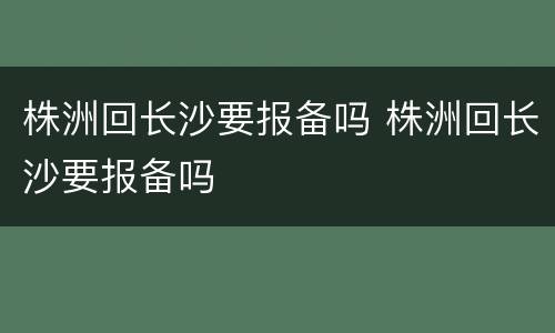 株洲回长沙要报备吗 株洲回长沙要报备吗