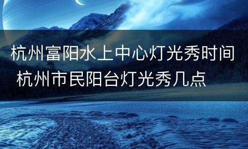 杭州富阳水上中心灯光秀时间 杭州市民阳台灯光秀几点