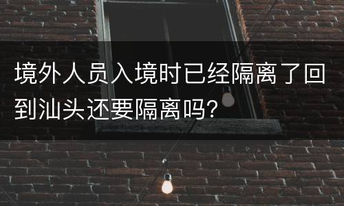 境外人员入境时已经隔离了回到汕头还要隔离吗？