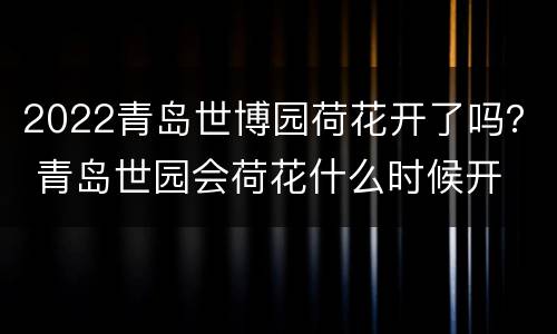 2022青岛世博园荷花开了吗？ 青岛世园会荷花什么时候开