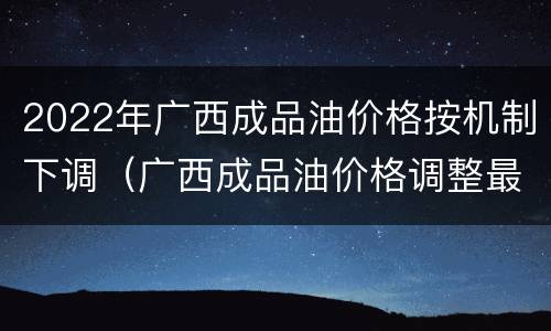 2022年广西成品油价格按机制下调（广西成品油价格调整最新消息）