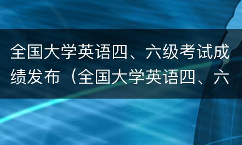 全国大学英语四、六级考试成绩发布（全国大学英语四、六级考试成绩）
