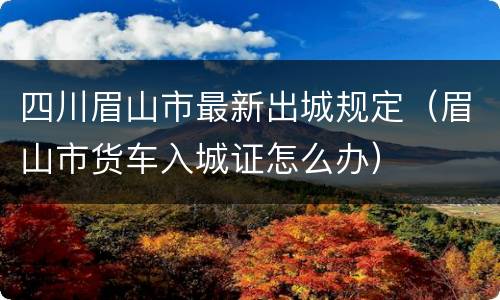 四川眉山市最新出城规定（眉山市货车入城证怎么办）