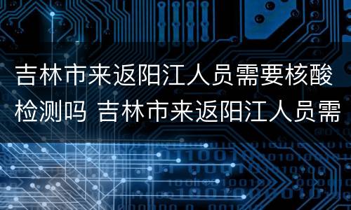 吉林市来返阳江人员需要核酸检测吗 吉林市来返阳江人员需要核酸检测吗今天