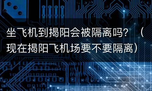 坐飞机到揭阳会被隔离吗？（现在揭阳飞机场要不要隔离）