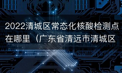 2022清城区常态化核酸检测点在哪里（广东省清远市清城区核酸检测点）