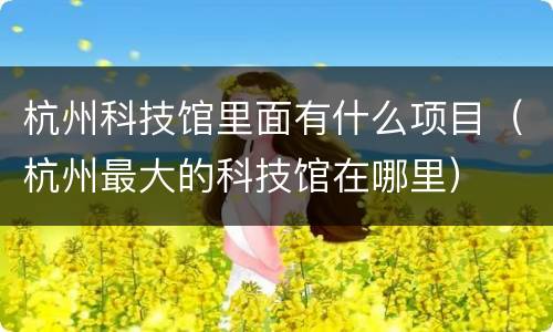杭州科技馆里面有什么项目（杭州最大的科技馆在哪里）