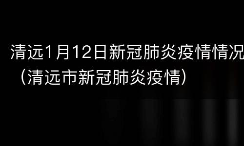 清远1月12日新冠肺炎疫情情况（清远市新冠肺炎疫情）