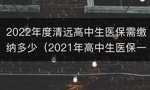 2022年度清远高中生医保需缴纳多少（2021年高中生医保一年交多少钱）