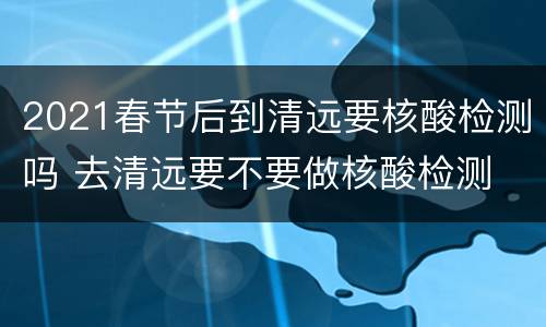 2021春节后到清远要核酸检测吗 去清远要不要做核酸检测