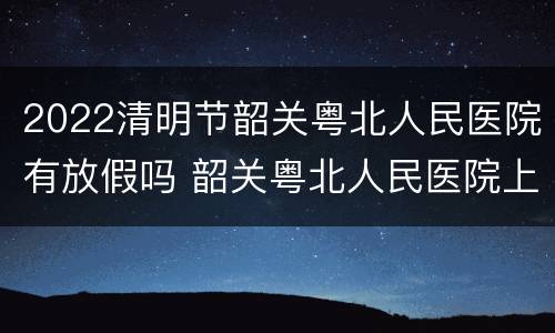2022清明节韶关粤北人民医院有放假吗 韶关粤北人民医院上班时间
