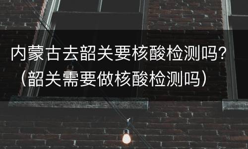 内蒙古去韶关要核酸检测吗？（韶关需要做核酸检测吗）
