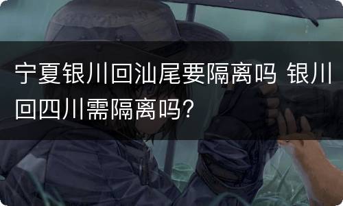 宁夏银川回汕尾要隔离吗 银川回四川需隔离吗?