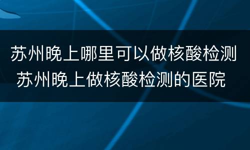 苏州晚上哪里可以做核酸检测 苏州晚上做核酸检测的医院