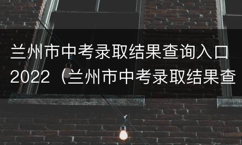 兰州市中考录取结果查询入口2022（兰州市中考录取结果查询入口2022年级）