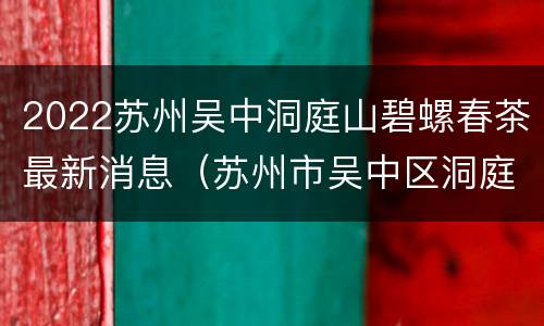 2022苏州吴中洞庭山碧螺春茶最新消息（苏州市吴中区洞庭山碧螺春茶业协会）