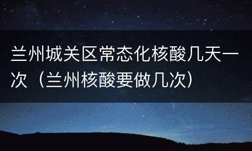 兰州城关区常态化核酸几天一次（兰州核酸要做几次）