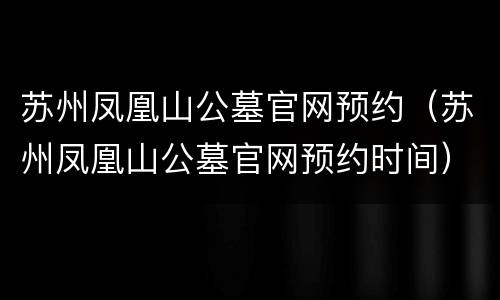 苏州凤凰山公墓官网预约（苏州凤凰山公墓官网预约时间）