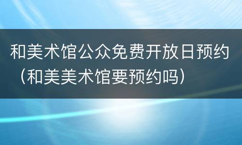 和美术馆公众免费开放日预约（和美美术馆要预约吗）