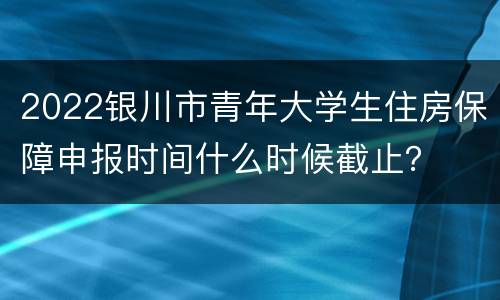 2022银川市青年大学生住房保障申报时间什么时候截止？