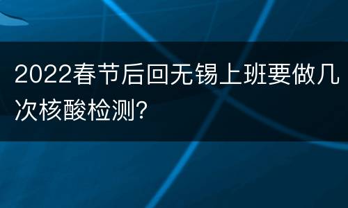 2022春节后回无锡上班要做几次核酸检测？