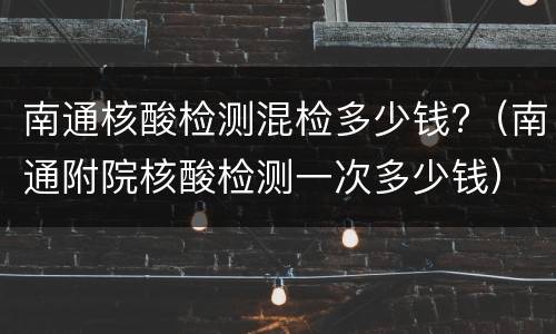 南通核酸检测混检多少钱?（南通附院核酸检测一次多少钱）