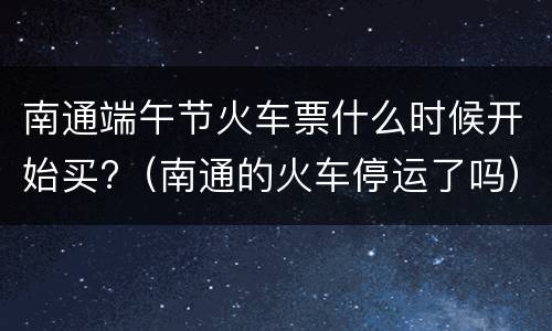 南通端午节火车票什么时候开始买?（南通的火车停运了吗）