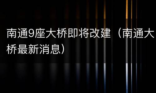 南通9座大桥即将改建（南通大桥最新消息）