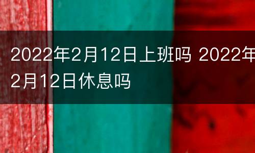 2022年2月12日上班吗 2022年2月12日休息吗