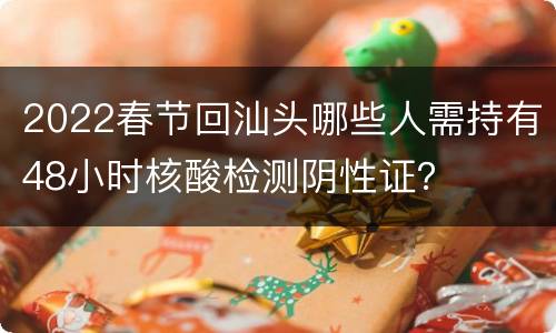 2022春节回汕头哪些人需持有48小时核酸检测阴性证？