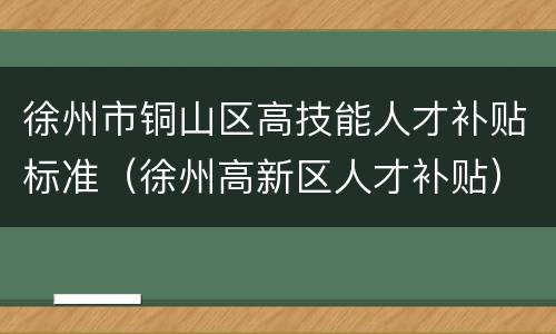 徐州市铜山区高技能人才补贴标准（徐州高新区人才补贴）