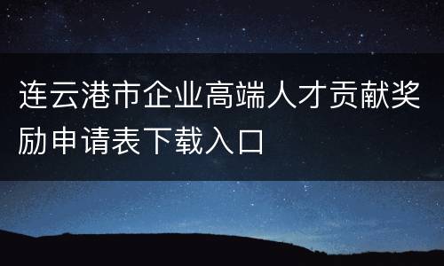 连云港市企业高端人才贡献奖励申请表下载入口