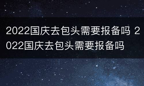 2022国庆去包头需要报备吗 2022国庆去包头需要报备吗