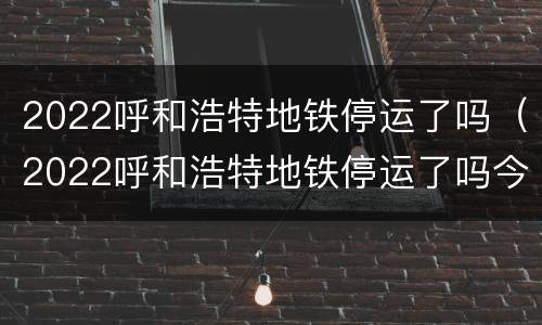 2022呼和浩特地铁停运了吗（2022呼和浩特地铁停运了吗今天）