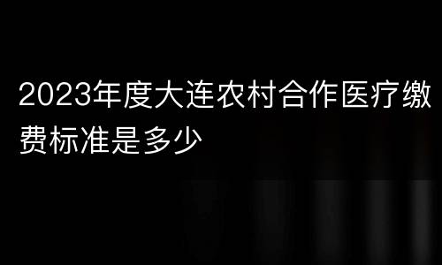 2023年度大连农村合作医疗缴费标准是多少