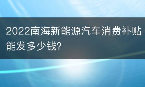2022南海新能源汽车消费补贴能发多少钱？