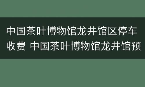 中国茶叶博物馆龙井馆区停车收费 中国茶叶博物馆龙井馆预约