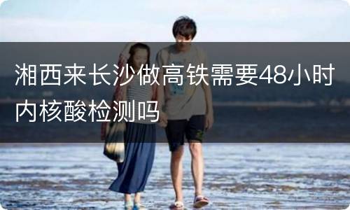 湘西来长沙做高铁需要48小时内核酸检测吗