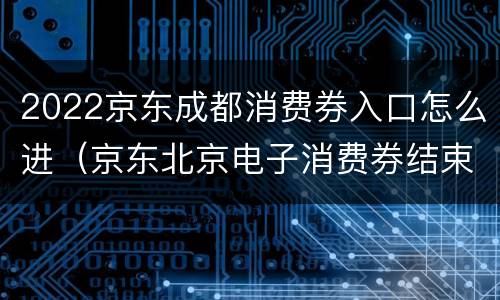 2022京东成都消费券入口怎么进（京东北京电子消费券结束时间）