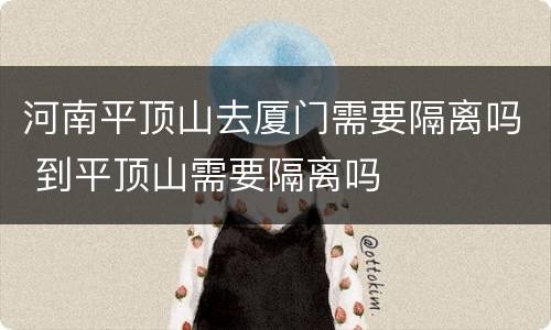河南平顶山去厦门需要隔离吗 到平顶山需要隔离吗