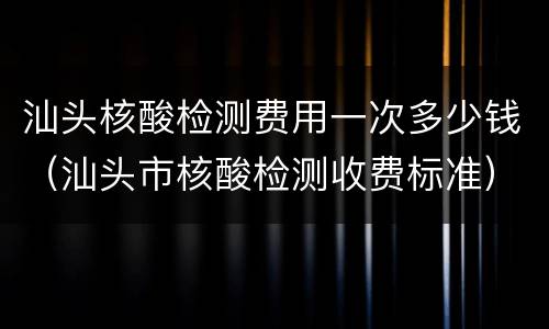 汕头核酸检测费用一次多少钱（汕头市核酸检测收费标准）