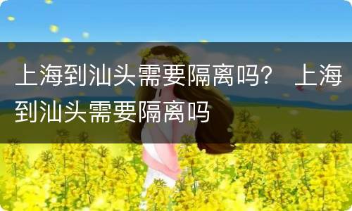 上海到汕头需要隔离吗？ 上海到汕头需要隔离吗