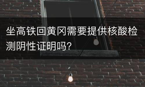 坐高铁回黄冈需要提供核酸检测阴性证明吗？