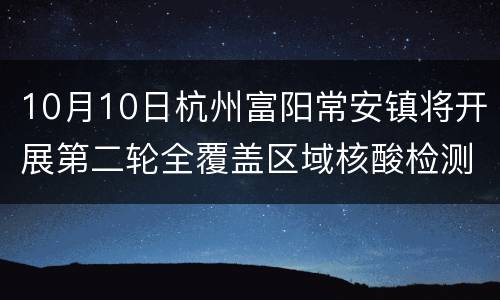 10月10日杭州富阳常安镇将开展第二轮全覆盖区域核酸检测